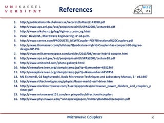 30
References
1. http://publications.lib.chalmers.se/records/fulltext/143058.pdf
2. http://www.aps.anl.gov/asd/people/nassiri/USPAS2003/Lecture10.pdf
3. http://www.nikoha.co.jp/eg/highvacu_com_eg.html
4. Pozar, David M., Microwave Engineering, 4th
ed.p.cm.
5. http://www.cernex.com/PRODUCTS_NEW/Coupler-PDF/Directional%20Couplers.pdf
6. http://news.thomasnet.com/fullstory/Quadrature-Hybrid-Coupler-has-compact-90-degree-
design-605196
7. http://www.militaryaerospace.com/articles/2013/08/krytar-hybrid-coupler.html
8. http://www.aps.anl.gov/asd/people/nassiri/USPAS2003/Lecture10.pdf
9. http://www.amitecltd.com/photo-gallery2.html
10. http://ieeexplore.ieee.org/stamp/stamp.jsp?tp=&arnumber=6552367
11. http://ieeexplore.ieee.org/stamp/stamp.jsp?tp=&arnumber=6259758
12. ML Sismondi, GS Raghuvanshi, Basic Microwave Techniques and Laboratory Manual, 1st
ed.1987
13. http://www.rtftechnologies.org/physics/fusor-mark3-ecrf-driver.htm
14. http://www.markimicrowave.com/Assets/appnotes/microwave_power_dividers_and_couplers_p
rimer.pdf
15. http://www.microwaves101.com/encyclopedias/directional-couplers
16. http://www.phys.hawaii.edu/~anita/new/papers/militaryHandbook/couplers.pdf
Microwave Couplers
 