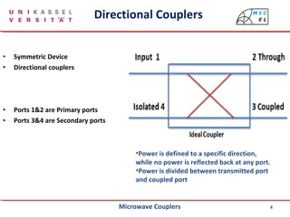 4
Directional Couplers
• Symmetric Device
• Directional couplers
• Ports 1&2 are Primary ports
• Ports 3&4 are Secondary ports
•Power is defined to a specific direction,
while no power is reflected back at any port.
•Power is divided between transmitted port
and coupled port
Microwave Couplers
 