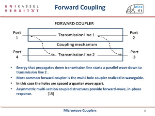 6
Forward Coupling
• Energy that propagates down transmission line starts a parallel wave down to
transmission line 2 .
• Most common forward coupler is the multi-hole coupler realized in waveguide.
• In this case the holes are spaced a quarter wave apart.
• Asymmetric multi-section coupled structures provide forward-wave, in-phase
response. [15]
Microwave Couplers
 