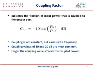 9
Coupling Factor
• Indicates the fraction of input power that is coupled to
the output port.
• Coupling is not constant, but varies with frequency.
• Coupling values of 10 and 20 dB are most common.
• Larger the coupling value smaller the coupled power.
Microwave Couplers
 