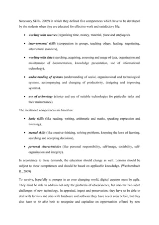 Necessary Skills, 2009) in which they defined five competences which have to be developed
by the students when they are educated for effective work and satisfactory life:

   •   working with sources (organizing time, money, material, place and employed),

   •   inter-personal skills (cooperation in groups, teaching others, leading, negotiating,
       intercultural manners),

   •   working with data (searching, acquiring, assessing and usage of data, organization and
       maintenance of documentation, knowledge presentation, use of informational
       technology),

   •   understanding of systems (understanding of social, organizational and technological
       systems, accompanying and changing of productivity, designing and improving
       systems),

   •   use of technology (choice and use of suitable technologies for particular tasks and
       their maintenance).

The mentioned competences are based on:

   •   basic skills (like reading, writing, arithmetic and maths, speaking expression and
       listening),

   •   mental skills (like creative thinking, solving problems, knowing the laws of learning,
       searching and accepting decisions),

   •   personal characteristics (like personal responsibility, self-image, sociability, self-
       organization and integrity).

In accordance to these demands, the education should change as well. Lessons should be
subject to these competences and should be based on applicable knowledge. (Wechtersbach
R., 2009)

To survive, hopefully to prosper in an ever changing world, digital curators must be agile.
They must be able to address not only the problems of obsolescence, but also the two sided
challenges of new technology. In appraisal, ingest and preservation, they have to be able to
deal with formats and also with hardware and software they have never seen before, but they
also have to be able both to recognize and capitalize on opportunities offered by new
 