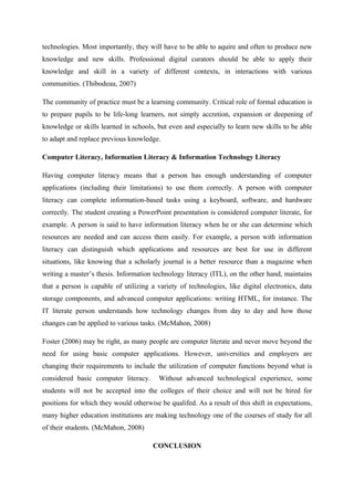 technologies. Most importantly, they will have to be able to aquire and often to produce new
knowledge and new skills. Professional digital curators should be able to apply their
knowledge and skill in a variety of different contexts, in interactions with various
communities. (Thibodeau, 2007)

The community of practice must be a learning community. Critical role of formal education is
to prepare pupils to be life-long learners, not simply accretion, expansion or deepening of
knowledge or skills learned in schools, but even and especially to learn new skills to be able
to adapt and replace previous knowledge.

Computer Literacy, Information Literacy & Information Technology Literacy

Having computer literacy means that a person has enough understanding of computer
applications (including their limitations) to use them correctly. A person with computer
literacy can complete information-based tasks using a keyboard, software, and hardware
correctly. The student creating a PowerPoint presentation is considered computer literate, for
example. A person is said to have information literacy when he or she can determine which
resources are needed and can access them easily. For example, a person with information
literacy can distinguish which applications and resources are best for use in different
situations, like knowing that a scholarly journal is a better resource than a magazine when
writing a master’s thesis. Information technology literacy (ITL), on the other hand, maintains
that a person is capable of utilizing a variety of technologies, like digital electronics, data
storage components, and advanced computer applications: writing HTML, for instance. The
IT literate person understands how technology changes from day to day and how those
changes can be applied to various tasks. (McMahon, 2008)

Foster (2006) may be right, as many people are computer literate and never move beyond the
need for using basic computer applications. However, universities and employers are
changing their requirements to include the utilization of computer functions beyond what is
considered basic computer literacy.      Without advanced technological experience, some
students will not be accepted into the colleges of their choice and will not be hired for
positions for which they would otherwise be qualifed. As a result of this shift in expectations,
many higher education institutions are making technology one of the courses of study for all
of their students. (McMahon, 2008)

                                       CONCLUSION
 