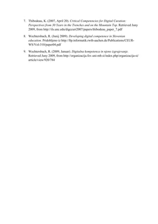 7. Thibodeau, K. (2007, April 20). Critical Competencies for Digital Curation:
   Perspectives from 30 Years in the Trenches and on the Mountain Top. Retrieved Juny
   2009, from http://ils.unc.edu/digccurr2007/papers/thibodeau_paper_7.pdf

8. Wechtersbach, R. (Junij 2009). Developing digital competence in Slovenian
   education. Pridobljeno iz http://ftp.informatik.rwth-aachen.de/Publications/CEUR-
   WS/Vol-310/paper04.pdf

9. Wechtersbach, R. (2009, Januar). Digitalna kompetenca in njeno izgrajevanje.
   Retrieved Juny 2009, from http://organizacija.fov.uni-mb.si/index.php/organizacija-si/
   article/view/920/784
 