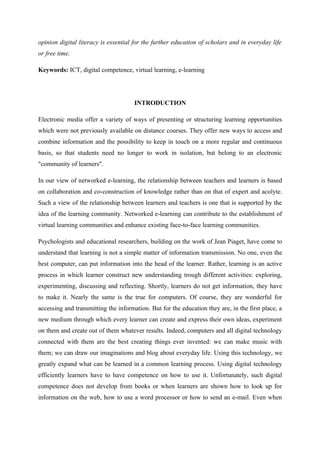 opinion digital literacy is essential for the further education of scholars and in everyday life
or free time.

Keywords: ICT, digital competence, virtual learning, e-learning




                                      INTRODUCTION

Electronic media offer a variety of ways of presenting or structuring learning opportunities
which were not previously available on distance courses. They offer new ways to access and
combine information and the possibility to keep in touch on a more regular and continuous
basis, so that students need no longer to work in isolation, but belong to an electronic
"community of learners".

In our view of networked e-learning, the relationship between teachers and learners is based
on collaboration and co-construction of knowledge rather than on that of expert and acolyte.
Such a view of the relationship between learners and teachers is one that is supported by the
idea of the learning community. Networked e-learning can contribute to the establishment of
virtual learning communities and enhance existing face-to-face learning communities.

Psychologists and educational researchers, building on the work of Jean Piaget, have come to
understand that learning is not a simple matter of information transmission. No one, even the
best computer, can put information into the head of the learner. Rather, learning is an active
process in which learner construct new understanding trough different activities: exploring,
experimenting, discussing and reflecting. Shortly, learners do not get information, they have
to make it. Nearly the same is the true for computers. Of course, they are wonderful for
accessing and transmitting the information. But for the education they are, in the first place, a
new medium through which every learner can create and express their own ideas, experiment
on them and create out of them whatever results. Indeed, computers and all digital technology
connected with them are the best creating things ever invented: we can make music with
them; we can draw our imaginations and blog about everyday life. Using this technology, we
greatly expand what can be learned in a common learning process. Using digital technology
efficiently learners have to have competence on how to use it. Unfortunately, such digital
competence does not develop from books or when learners are shown how to look up for
information on the web, how to use a word processor or how to send an e-mail. Even when
 