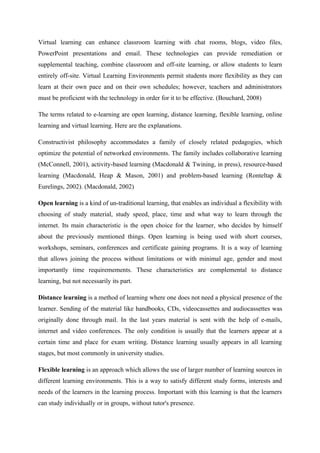 Virtual learning can enhance classroom learning with chat rooms, blogs, video files,
PowerPoint presentations and email. These technologies can provide remediation or
supplemental teaching, combine classroom and off-site learning, or allow students to learn
entirely off-site. Virtual Learning Environments permit students more flexibility as they can
learn at their own pace and on their own schedules; however, teachers and administrators
must be proficient with the technology in order for it to be effective. (Bouchard, 2008)

The terms related to e-learning are open learning, distance learning, flexible learning, online
learning and virtual learning. Here are the explanations.

Constructivist philosophy accommodates a family of closely related pedagogies, which
optimize the potential of networked environments. The family includes collaborative learning
(McConnell, 2001), activity-based learning (Macdonald & Twining, in press), resource-based
learning (Macdonald, Heap & Mason, 2001) and problem-based learning (Ronteltap &
Eurelings, 2002). (Macdonald, 2002)

Open learning is a kind of un-traditional learning, that enables an individual a flexibility with
choosing of study material, study speed, place, time and what way to learn through the
internet. Its main characteristic is the open choice for the learner, who decides by himself
about the previously mentioned things. Open learning is being used with short courses,
workshops, seminars, conferences and certificate gaining programs. It is a way of learning
that allows joining the process without limitations or with minimal age, gender and most
importantly time requiremements. These characteristics are complemental to distance
learning, but not necessarily its part.

Distance learning is a method of learning where one does not need a physical presence of the
learner. Sending of the material like handbooks, CDs, videocassettes and audiocassettes was
originally done through mail. In the last years material is sent with the help of e-mails,
internet and video conferences. The only condition is usually that the learners appear at a
certain time and place for exam writing. Distance learning usually appears in all learning
stages, but most commonly in university studies.

Flexible learning is an approach which allows the use of larger number of learning sources in
different learning environments. This is a way to satisfy different study forms, interests and
needs of the learners in the learning process. Important with this learning is that the learners
can study individually or in groups, without tutor's presence.
 