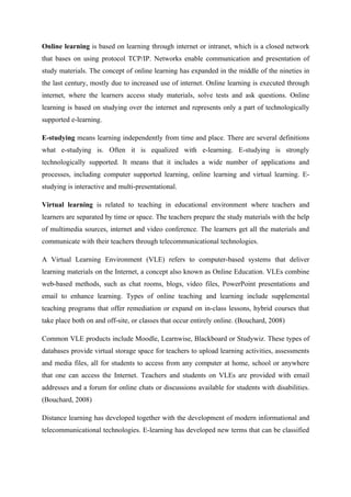 Online learning is based on learning through internet or intranet, which is a closed network
that bases on using protocol TCP/IP. Networks enable communication and presentation of
study materials. The concept of online learning has expanded in the middle of the nineties in
the last century, mostly due to increased use of internet. Online learning is executed through
internet, where the learners access study materials, solve tests and ask questions. Online
learning is based on studying over the internet and represents only a part of technologically
supported e-learning.

E-studying means learning independently from time and place. There are several definitions
what e-studying is. Often it is equalized with e-learning. E-studying is strongly
technologically supported. It means that it includes a wide number of applications and
processes, including computer supported learning, online learning and virtual learning. E-
studying is interactive and multi-presentational.

Virtual learning is related to teaching in educational environment where teachers and
learners are separated by time or space. The teachers prepare the study materials with the help
of multimedia sources, internet and video conference. The learners get all the materials and
communicate with their teachers through telecommunicational technologies.

A Virtual Learning Environment (VLE) refers to computer-based systems that deliver
learning materials on the Internet, a concept also known as Online Education. VLEs combine
web-based methods, such as chat rooms, blogs, video files, PowerPoint presentations and
email to enhance learning. Types of online teaching and learning include supplemental
teaching programs that offer remediation or expand on in-class lessons, hybrid courses that
take place both on and off-site, or classes that occur entirely online. (Bouchard, 2008)

Common VLE products include Moodle, Learnwise, Blackboard or Studywiz. These types of
databases provide virtual storage space for teachers to upload learning activities, assessments
and media files, all for students to access from any computer at home, school or anywhere
that one can access the Internet. Teachers and students on VLEs are provided with email
addresses and a forum for online chats or discussions available for students with disabilities.
(Bouchard, 2008)

Distance learning has developed together with the development of modern informational and
telecommunicational technologies. E-learning has developed new terms that can be classified
 