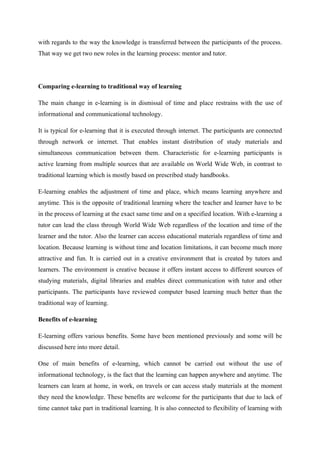with regards to the way the knowledge is transferred between the participants of the process.
That way we get two new roles in the learning process: mentor and tutor.




Comparing e-learning to traditional way of learning

The main change in e-learning is in dismissal of time and place restrains with the use of
informational and communicational technology.

It is typical for e-learning that it is executed through internet. The participants are connected
through network or internet. That enables instant distribution of study materials and
simultaneous communication between them. Characteristic for e-learning participants is
active learning from multiple sources that are available on World Wide Web, in contrast to
traditional learning which is mostly based on prescribed study handbooks.

E-learning enables the adjustment of time and place, which means learning anywhere and
anytime. This is the opposite of traditional learning where the teacher and learner have to be
in the process of learning at the exact same time and on a specified location. With e-learning a
tutor can lead the class through World Wide Web regardless of the location and time of the
learner and the tutor. Also the learner can access educational materials regardless of time and
location. Because learning is without time and location limitations, it can become much more
attractive and fun. It is carried out in a creative environment that is created by tutors and
learners. The environment is creative because it offers instant access to different sources of
studying materials, digital libraries and enables direct communication with tutor and other
participants. The participants have reviewed computer based learning much better than the
traditional way of learning.

Benefits of e-learning

E-learning offers various benefits. Some have been mentioned previously and some will be
discussed here into more detail.

One of main benefits of e-learning, which cannot be carried out without the use of
informational technology, is the fact that the learning can happen anywhere and anytime. The
learners can learn at home, in work, on travels or can access study materials at the moment
they need the knowledge. These benefits are welcome for the participants that due to lack of
time cannot take part in traditional learning. It is also connected to flexibility of learning with
 