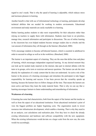 regard to one’s needs. That is why the speed of learning is adjustable, which reduces stress
and increases pleasure in learning.

Another benefit is that with use of informational technology at learning, participants develop
technical abilities that are needed for working in modern environments. Educational
environment and study materials are easily reachable in e-learning.

Online learning pushes students to take more responsibility for their education rather than
relying on teachers to supply them with information. Students must learn to set priorities,
manage time, research information and participate in discussions. The use of online learning
in the classroom has even helped students become stronger readers due to e-books and the
vast amount of information they sift through on the Internet. (Bouchard, 2008)

VLEs encourage students to become self-directed learners, which is essential in adulthood in
order to succeed in college as well as in the workforce. (Bouchard, 2008)

The learner is an important aspect of e-learning. They are the ones that define time and place
of learning, which encourages independent organized learning. At any desired moment they
can look up for needed study material on the internet, take part in internet debates with the
tutor or in groups, solve tests or exercises and answer questions. The learner can ask the tutor
directly for explanation of a study content that he does not understand. An active role of the
learner in the process of e-learning encourages and stimulates the participant to take bigger
responsibility for learning and success. It has been proven that the versatility speeds up
learning, because the learners have to follow changes all the time. That means the learners are
more active and hence they learn the study material faster. That is why we can say that e-
learning encourages learners to faster understanding and remembering of information.

Weaknesses of e-learning

E-learning has some bad characteristics, both from the aspect of the learner and the teacher as
well as from the aspect of an educational institution. From educational institution’s point of
view the biggest problem are higher beginning costs. The organization needs to invest
resources into infrastructure development, which enables e-learning. That is why they need to
do an analysis, cost calculations and realization plan. First they have to check the already
existing infrastructure and hardware and software compatibility with the new equipment.
When the existing infrastructure would deviate on a larger scale from the new one, the costs
would rise accordingly.
 