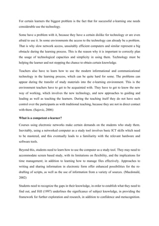 For certain learners the biggest problem is the fact that for successful e-learning one needs
considerable use the technology.

Some have a problem with it, because they have a certain dislike for technology or are even
afraid to use it. In some environments the access to the technology can already be a problem.
That is why slow network access, unsuitably efficient computers and similar represent a big
obstacle during the learning process. This is the reason why it is important to correctly plan
the usage of technological capacities and simplicity in using them. Technology must be
helping the learner and not stopping the chance to obtain certain knowledge.

Teachers also have to learn how to use the modern informational and communicational
technology in the learning process, which can be quite hard for some. The problems can
appear during the transfer of study materials into the e-learning environment. This is the
environment teachers have to get to be acquainted with. They have to get to know the new
way of working, which involves the new technology, and new approaches to guiding and
leading as well as teaching the learners. During the teaching itself they do not have such
control over the participants as with traditional teaching, because they are not in direct contact
with them. (Sajovic, 2006)

What is a competent e-learner?

Courses using electronic networks make certain demands on the students who study them.
Inevitably, using a networked computer as a study tool involves basic ICT skills which need
to be mastered, and this eventually leads to a familiarity with the relevant hardware and
software tools.

Beyond this, students need to learn how to use the computer as a study tool. They may need to
accommodate screen based study, with its limitations on flexibility, and the implications for
time management; in addition to learning how to manage files effectively. Approaches to
writing and sharing information in electronic form offer enhanced possibilities for the re-
drafting of scripts, as well as the use of information from a variety of sources. (Macdonald,
2002)

Students need to recognize the gaps in their knowledge, in order to establish what they need to
find out, and Hill (1997) underlines the significance of subject knowledge, in providing the
framework for further exploration and research, in addition to confidence and metacognition.
 