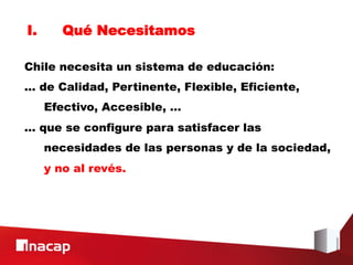 I.      Qué Necesitamos

Chile necesita un sistema de educación:
… de Calidad, Pertinente, Flexible, Eficiente,
     Efectivo, Accesible, …
… que se configure para satisfacer las
     necesidades de las personas y de la sociedad,
     y no al revés.
 