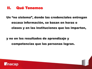 II.      Qué Tenemos

Un “no sistema”, donde las credenciales entregan
      escasa información, se basan en horas o
      clases y en las instituciones que las imparten,


y no en los resultados de aprendizaje y
      competencias que las personas logran.
 