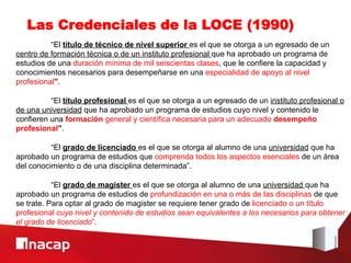 Las Credenciales de la LOCE (1990)
          “El título de técnico de nivel superior es el que se otorga a un egresado de un
centro de formación técnica o de un instituto profesional que ha aprobado un programa de
estudios de una duración mínima de mil seiscientas clases, que le confiere la capacidad y
conocimientos necesarios para desempeñarse en una especialidad de apoyo al nivel
profesional”.

          “El título profesional es el que se otorga a un egresado de un instituto profesional o
de una universidad que ha aprobado un programa de estudios cuyo nivel y contenido le
confieren una formación general y científica necesaria para un adecuado desempeño
profesional”.

          “El grado de licenciado es el que se otorga al alumno de una universidad que ha
aprobado un programa de estudios que comprenda todos los aspectos esenciales de un área
del conocimiento o de una disciplina determinada”.

           “El grado de magister es el que se otorga al alumno de una universidad que ha
aprobado un programa de estudios de profundización en una o más de las disciplinas de que
se trate. Para optar al grado de magister se requiere tener grado de licenciado o un título
profesional cuyo nivel y contenido de estudios sean equivalentes a los necesarios para obtener
el grado de licenciado”.
 