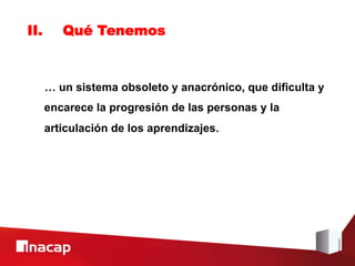 II.      Qué Tenemos



      … un sistema obsoleto y anacrónico, que dificulta y
      encarece la progresión de las personas y la
      articulación de los aprendizajes.
 