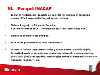 III.    Por qué INACAP
•      La mayor institución de educación del país: 105 mil alumnos en educación
       superior; 65 mil en capacitación y educación continua.


•      Sistema Integrado de Educación Superior:
       + de 100 carreras en el CFT, IP y Universidad; +/- mil cursos como OTEC.


•      Cientos de convenios con colegios.


•      Estudiantes provenientes de miles de empresas.


•      45 años de innovaciones institucionales y educacionales: admisión amplia,
       formación basada en competencias según necesidades del mundo productivo,
       articulación gradual de estudios, metodologías activas de enseñanza aprendizaje
       (“aprender haciendo”), etc.
 