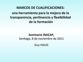  
                               	
  
    MARCOS	
  DE	
  CUALIFICACIONES:	
  	
  
                                 	
  




 una	
  herramienta	
  para	
  la	
  mejora	
  de	
  la	
  
transparencia,	
  perAnencia	
  y	
  ﬂexibilidad	
  
             	
  de	
  la	
  formación	
  
                               	
  
                              	
  	
      	
  
                                          	
  



              Seminario	
  INACAP,	
  
        San%ago,	
  8	
  de	
  noviembre	
  de	
  2011	
  
                                        	
  
                        Guy	
  HAUG	
     	
  
 