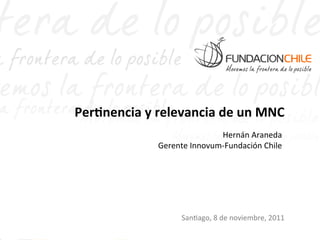 Per$nencia	
  y	
  relevancia	
  de	
  un	
  MNC	
  
                                       Hernán	
  Araneda   	
  
                    Gerente	
  Innovum-­‐Fundación	
  Chile	
  




                            San$ago,	
  8	
  de	
  noviembre,	
  2011	
  
 