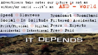 Advertisers take note: our future is not an
either/or world ...it’s an   ‘AND’- World
Speed ⚇ Slowness           Broadcast ⚇Broadband
Social ⚇ In Solitude       Filtered⚇ Accidental
Print/Physical ⚇ Digital   Peers ⚇ Experts
Accidental ⚇ Intentional   Free⚇ Paid
 