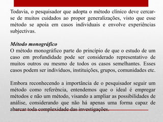 Todavia, o pesquisador que adopta o método clínico deve cercar-
se de muitos cuidados ao propor generalizações, visto que esse
método se apoia em casos individuais e envolve experiências
subjectivas.
Método monográfico
O método monográfico parte do princípio de que o estudo de um
caso em profundidade pode ser considerado representativo de
muitos outros ou mesmo de todos os casos semelhantes. Esses
casos podem ser indivíduos, instituições, grupos, comunidades etc.
Embora reconhecendo a importância de o pesquisador seguir um
método como referência, entendemos que o ideal é empregar
métodos e não um método, visando a ampliar as possibilidades de
análise, considerando que não há apenas uma forma capaz de
abarcar toda complexidade das investigações.
 