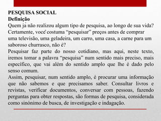 PESQUISA SOCIAL
Definição
Quem já não realizou algum tipo de pesquisa, ao longo de sua vida?
Certamente, você costuma “pesquisar” preços antes de comprar
uma televisão, uma geladeira, um carro, uma casa, a carne para um
saboroso churrasco, não é?
Pesquisar faz parte do nosso cotidiano, mas aqui, neste texto,
iremos tomar a palavra “pesquisa” num sentido mais preciso, mais
específico, que vai além do sentido amplo que lhe é dado pelo
senso comum.
Assim, pesquisar, num sentido amplo, é procurar uma informação
que não sabemos e que precisamos saber. Consultar livros e
revistas, verificar documentos, conversar com pessoas, fazendo
perguntas para obter respostas, são formas de pesquisa, considerada
como sinónimo de busca, de investigação e indagação.
 