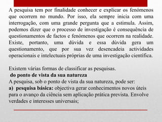 A pesquisa tem por finalidade conhecer e explicar os fenómenos
que ocorrem no mundo. Por isso, ela sempre inicia com uma
interrogação, com uma grande pergunta que a estimula. Assim,
podemos dizer que o processo de investigação é consequência de
questionamentos de factos e fenómenos que ocorrem na realidade.
Existe, portanto, uma dúvida e essa dúvida gera um
questionamento, que por sua vez desencadeia actividades
operacionais e intelectuais próprias de uma investigação científica.
Existem várias formas de classificar as pesquisas.
do ponto de vista da sua natureza
A pesquisa, sob o ponto de vista da sua natureza, pode ser:
a) pesquisa básica: objectiva gerar conhecimentos novos úteis
para o avanço da ciência sem aplicação prática prevista. Envolve
verdades e interesses universais;
 