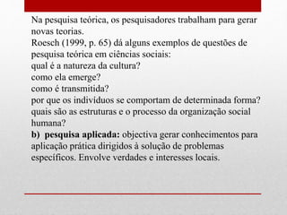 Na pesquisa teórica, os pesquisadores trabalham para gerar
novas teorias.
Roesch (1999, p. 65) dá alguns exemplos de questões de
pesquisa teórica em ciências sociais:
qual é a natureza da cultura?
como ela emerge?
como é transmitida?
por que os indivíduos se comportam de determinada forma?
quais são as estruturas e o processo da organização social
humana?
b) pesquisa aplicada: objectiva gerar conhecimentos para
aplicação prática dirigidos à solução de problemas
específicos. Envolve verdades e interesses locais.
 