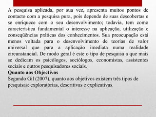 A pesquisa aplicada, por sua vez, apresenta muitos pontos de
contacto com a pesquisa pura, pois depende de suas descobertas e
se enriquece com o seu desenvolvimento; todavia, tem como
característica fundamental o interesse na aplicação, utilização e
conseqüências práticas dos conhecimentos. Sua preocupação está
menos voltada para o desenvolvimento de teorias de valor
universal que para a aplicação imediata numa realidade
circunstancial. De modo geral é este o tipo de pesquisa a que mais
se dedicam os psicólogos, sociólogos, economistas, assistentes
sociais e outros pesquisadores sociais.
Quanto aos Objectivos
Segundo Gil (2007), quanto aos objetivos existem três tipos de
pesquisas: exploratórias, descritivas e explicativas.
 