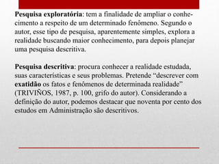 Pesquisa exploratória: tem a finalidade de ampliar o conhe-
cimento a respeito de um determinado fenômeno. Segundo o
autor, esse tipo de pesquisa, aparentemente simples, explora a
realidade buscando maior conhecimento, para depois planejar
uma pesquisa descritiva.
Pesquisa descritiva: procura conhecer a realidade estudada,
suas características e seus problemas. Pretende “descrever com
exatidão os fatos e fenômenos de determinada realidade”
(TRIVIÑOS, 1987, p. 100, grifo do autor). Considerando a
definição do autor, podemos destacar que noventa por cento dos
estudos em Administração são descritivos.
 