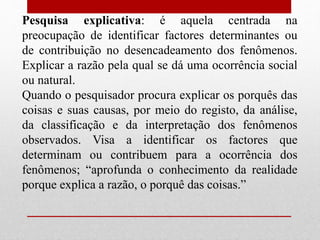Pesquisa explicativa: é aquela centrada na
preocupação de identificar factores determinantes ou
de contribuição no desencadeamento dos fenômenos.
Explicar a razão pela qual se dá uma ocorrência social
ou natural.
Quando o pesquisador procura explicar os porquês das
coisas e suas causas, por meio do registo, da análise,
da classificação e da interpretação dos fenômenos
observados. Visa a identificar os factores que
determinam ou contribuem para a ocorrência dos
fenômenos; “aprofunda o conhecimento da realidade
porque explica a razão, o porquê das coisas.”
 