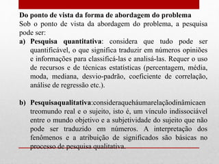 Do ponto de vista da forma de abordagem do problema
Sob o ponto de vista da abordagem do problema, a pesquisa
pode ser:
a) Pesquisa quantitativa: considera que tudo pode ser
quantificável, o que significa traduzir em números opiniões
e informações para classificá-las e analisá-las. Requer o uso
de recursos e de técnicas estatísticas (percentagem, média,
moda, mediana, desvio-padrão, coeficiente de correlação,
análise de regressão etc.).
b) Pesquisaqualitativa:consideraqueháumarelaçãodinâmicaen
treomundo real e o sujeito, isto é, um vínculo indissociável
entre o mundo objetivo e a subjetividade do sujeito que não
pode ser traduzido em números. A interpretação dos
fenômenos e a atribuição de significados são básicas no
processo de pesquisa qualitativa.
 