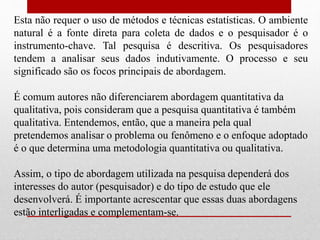 Esta não requer o uso de métodos e técnicas estatísticas. O ambiente
natural é a fonte direta para coleta de dados e o pesquisador é o
instrumento-chave. Tal pesquisa é descritiva. Os pesquisadores
tendem a analisar seus dados indutivamente. O processo e seu
significado são os focos principais de abordagem.
É comum autores não diferenciarem abordagem quantitativa da
qualitativa, pois consideram que a pesquisa quantitativa é também
qualitativa. Entendemos, então, que a maneira pela qual
pretendemos analisar o problema ou fenômeno e o enfoque adoptado
é o que determina uma metodologia quantitativa ou qualitativa.
Assim, o tipo de abordagem utilizada na pesquisa dependerá dos
interesses do autor (pesquisador) e do tipo de estudo que ele
desenvolverá. É importante acrescentar que essas duas abordagens
estão interligadas e complementam-se.
 