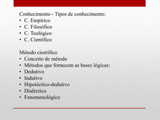Conhecimento - Tipos de conhecimento:
• C. Empírico
• C. Filosófico
• C. Teológico
• C. Científico
Método científico
• Conceito de método
• Métodos que fornecem as bases lógicas:
• Dedutivo
• Indutivo
• Hipotéctico-dedutivo
• Dialéctico
• Fenomenológico
 