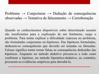 Problema → Conjecturas → Dedução de consequências
observadas → Tentativa de falseamento → Corroboração
Quando os conhecimentos disponíveis sobre determinado assunto
são insuficientes para a explicação de um fenômeno, surge o
problema. Para tentar explicar a dificuldade expressa no problema,
são formuladas conjecturas ou hipóteses. Das hipóteses formuladas,
deduzem-se consequências que deverão ser testadas ou falseadas.
Falsear significa tentar tornar falsas as consequências deduzidas das
hipóteses. Enquanto no método dedutivo procura-se a todo custo
confirmar a hipótese, no método hipotético-dedutivo, ao contrário,
procuram-se evidências empíricas para derrubá-la.
 