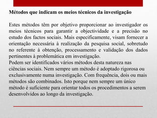Métodos que indicam os meios técnicos da investigação
Estes métodos têm por objetivo proporcionar ao investigador os
meios técnicos para garantir a objectividade e a precisão no
estudo dos factos sociais. Mais especificamente, visam fornecer a
orientação necessária à realização da pesquisa social, sobretudo
no referente à obtenção, processamento e validação dos dados
pertinentes à problemática em investigação.
Podem ser identificados vários métodos desta natureza nas
ciências sociais. Nem sempre um método é adoptado rigorosa ou
exclusivamente numa investigação. Com frequência, dois ou mais
métodos são combinados. Isto porque nem sempre um único
método é suficiente para orientar todos os procedimentos a serem
desenvolvidos ao longo da investigação.
 