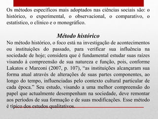 Os métodos específicos mais adoptados nas ciências sociais são: o
histórico, o experimental, o observacional, o comparativo, o
estatístico, o clínico e o monográfico.
Método histórico
No método histórico, o foco está na investigação de acontecimentos
ou instituições do passado, para verificar sua influência na
sociedade de hoje; considera que é fundamental estudar suas raízes
visando à compreensão de sua natureza e função, pois, conforme
Lakatos e Marconi (2007, p. 107), “as instituições alcançaram sua
forma atual através de alterações de suas partes componentes, ao
longo do tempo, influenciadas pelo contexto cultural particular de
cada época.” Seu estudo, visando a uma melhor compreensão do
papel que actualmente desempenham na sociedade, deve remontar
aos períodos de sua formação e de suas modificações. Esse método
é típico dos estudos qualitativos.
 