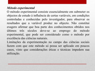Método experimental
O método experimental consiste essencialmente em submeter os
objectos de estudo à influência de certas variáveis, em condições
controladas e conhecidas pelo investigador, para observar os
resultados que a variável produz no objecto. Não constitui
exagero afirmar que boa parte dos conhecimentos obtidos nos
últimos três séculos deve-se ao emprego do método
experimental, que pode ser considerado como o método por
excelência das ciências naturais.
Limitações da experimentação no campo das ciências sociais
fazem com que este método só possa ser aplicado em poucos
casos, visto que considerações éticas e técnicas impedem sua
utilização.
 