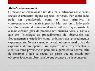Método observacional
O método observacional é um dos mais utilizados nas ciências
sociais e apresenta alguns aspectos curiosos. Por outro lado,
pode ser considerado como o mais primitivo, e
consequentemente o mais impreciso. Mas, por outro lado, pode
ser tido como um dos mais modernos, visto ser o que possibilita
o mais elevado grau de precisão nas ciências sociais. Tanto é
que em Psicologia os procedimentos de observação são
frequentemente estudados como próximos aos procedimentos
experimentais. Nestes casos, o método observacional difere do
experimental em apenas um aspecto: nos experimentos o
cientista toma providências para que alguma coisa ocorra, afim
de observar o que se segue, ao passo que no estudo por
observação apenas observa algo que acontece ou já aconteceu.
 