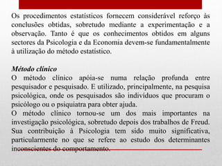 Os procedimentos estatísticos fornecem considerável reforço às
conclusões obtidas, sobretudo mediante a experimentação e a
observação. Tanto é que os conhecimentos obtidos em alguns
sectores da Psicologia e da Economia devem-se fundamentalmente
à utilização do método estatístico.
Método clínico
O método clínico apóia-se numa relação profunda entre
pesquisador e pesquisado. E utilizado, principalmente, na pesquisa
psicológica, onde os pesquisados são indivíduos que procuram o
psicólogo ou o psiquiatra para obter ajuda.
O método clínico tornou-se um dos mais importantes na
investigação psicológica, sobretudo depois dos trabalhos de Freud.
Sua contribuição à Psicologia tem sido muito significativa,
particularmente no que se refere ao estudo dos determinantes
inconscientes do comportamento.
 
