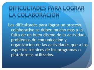 Las dificultades para lograr un proceso
colaborativo se deben mucho más a la
falta de un buen diseño de la actividad,
problemas de comunicación y
organización de las actividades que a los
aspectos técnicos de los programas o
plataformas utilizados.
 