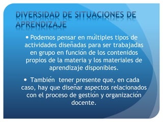  Podemos pensar en múltiples tipos de
actividades diseñadas para ser trabajadas
en grupo en función de los contenidos
propios de la materia y los materiales de
aprendizaje disponibles.
 También tener presente que, en cada
caso, hay que diseñar aspectos relacionados
con el proceso de gestión y organización
docente.
 