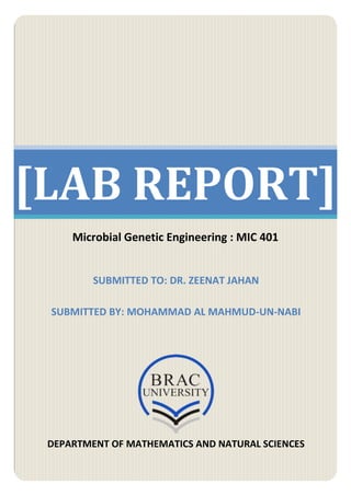 [LAB REPORT] 
Microbial Genetic Engineering : MIC 401 
SUBMITTED TO: DR. ZEENAT JAHAN 
SUBMITTED BY: MOHAMMAD AL MAHMUD-UN-NABI 
DEPARTMENT OF MATHEMATICS AND NATURAL SCIENCES 
 