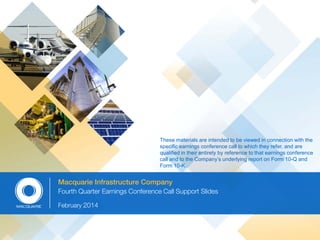 These materials are intended to be viewed in connection with the
specific earnings conference call to which they refer, and are
qualified in their entirety by reference to that earnings conference
call and to the Company’s underlying report on Form 10-Q and
Form 10-K.

Macquarie Infrastructure Company
Fourth Quarter Earnings Conference Call Support Slides
February 2014

 