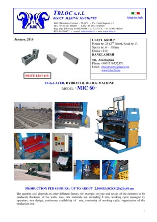 Made in Italy
1
TTBBLLOOCC ss..rr..ll..
BLOCK MAKING MACHINES
44012 Bondeno (Ferrara) - ITALY - Via Carlo Ragazzi, 13
TEL +39 0532 / 896609 - FAX +39 0532 / 893628
Reg. Imp. di Ferrara 01885340388 - C. F. / P.IVA - nr. 01885340388
REA Fe-206822 - e-mail: tbloc@tbloc.it - web: www.tbloc.it
January, 2019
PRICE LIST OF:
EGG-LAYER, HYDRAULIC BLOCK MACHINE
MODEL “ MIC 60 ”
PRODUCTION PER 8 HOURS: UP TO ABOUT 2.500 BLOCKS 20x20x40 cm
The quantity also depends on other different factors, for example on type and design of the elements to be
produced, thickness of the walls, local raw materials not exceeding 8 mm, working cycle managed by
operators, mix design, continuous availability of mix, continuity of working cycle, organization of the
production site.
CBECL GROUP
House nr. 25 (2nd
floor), Road nr. 5,
Sector nr. 6 – Uttara
Dhaka 1230
BANGLADESH
Mr. Abu Rayhan
Phone +8801716752370
Email: cbeclgroup@gmail.com
www.cbecl.com
 