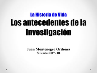 La Historia de Vida
Los antecedentes de la
Investigación
Juan Montenegro Ordoñez
Setiembre 2017 - III
 