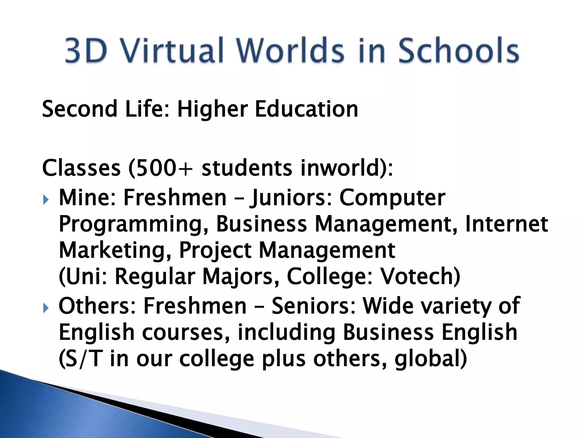 Second Life: Higher Education

Classes (500+ students inworld):
 Mine: Freshmen – Juniors: Computer
  Programming, Business Management, Internet
  Marketing, Project Management
  (Uni: Regular Majors, College: Votech)
 Others: Freshmen – Seniors: Wide variety of
  English courses, including Business English
  (S/T in our college plus others, global)
 