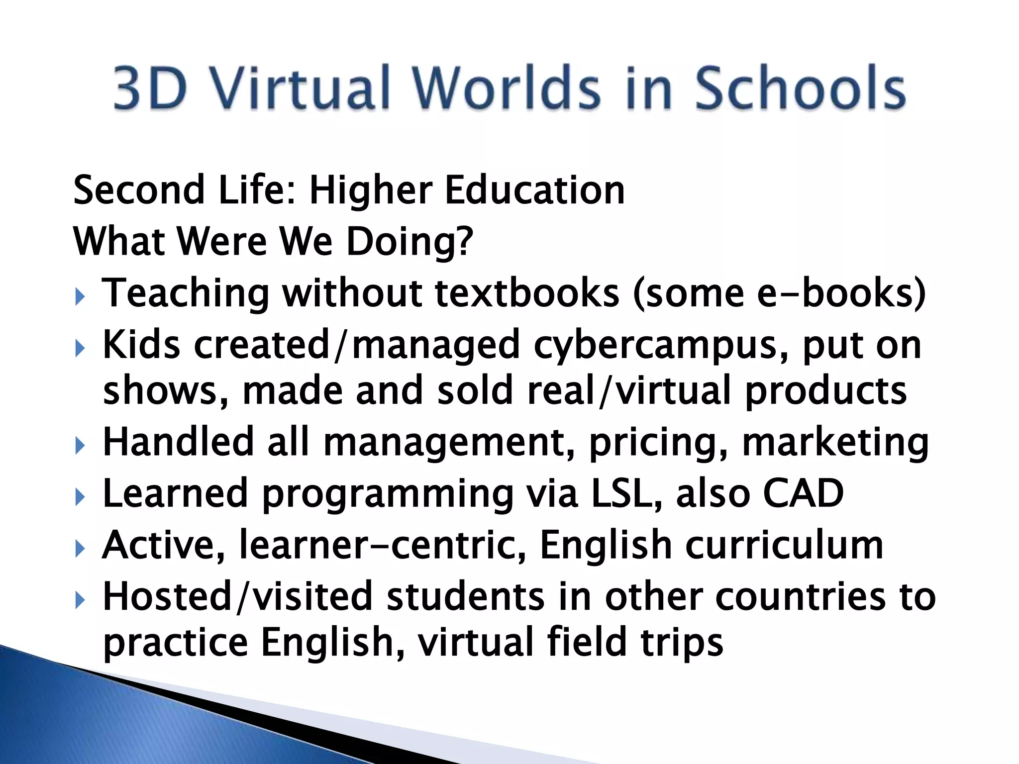 Second Life: Higher Education
What Were We Doing?
 Teaching without textbooks (some e-books)
 Kids created/managed cybercampus, put on
  shows, made and sold real/virtual products
 Handled all management, pricing, marketing
 Learned programming via LSL, also CAD
 Active, learner-centric, English curriculum
 Hosted/visited students in other countries to
  practice English, virtual field trips
 