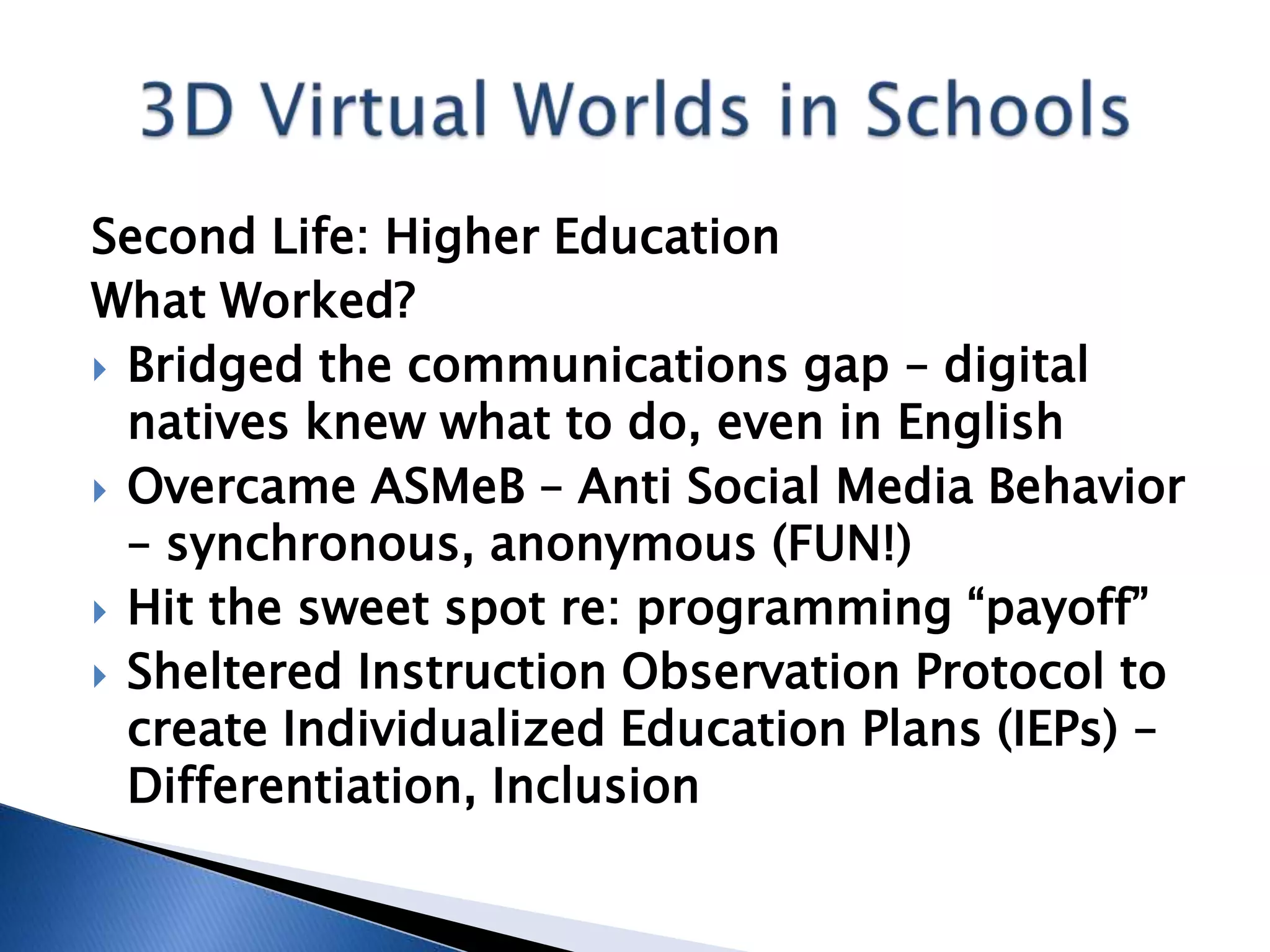 Second Life: Higher Education
What Worked?
 Bridged the communications gap – digital
  natives knew what to do, even in English
 Overcame ASMeB – Anti Social Media Behavior
  – synchronous, anonymous (FUN!)
 Hit the sweet spot re: programming “payoff”
 Sheltered Instruction Observation Protocol to
  create Individualized Education Plans (IEPs) –
  Differentiation, Inclusion
 