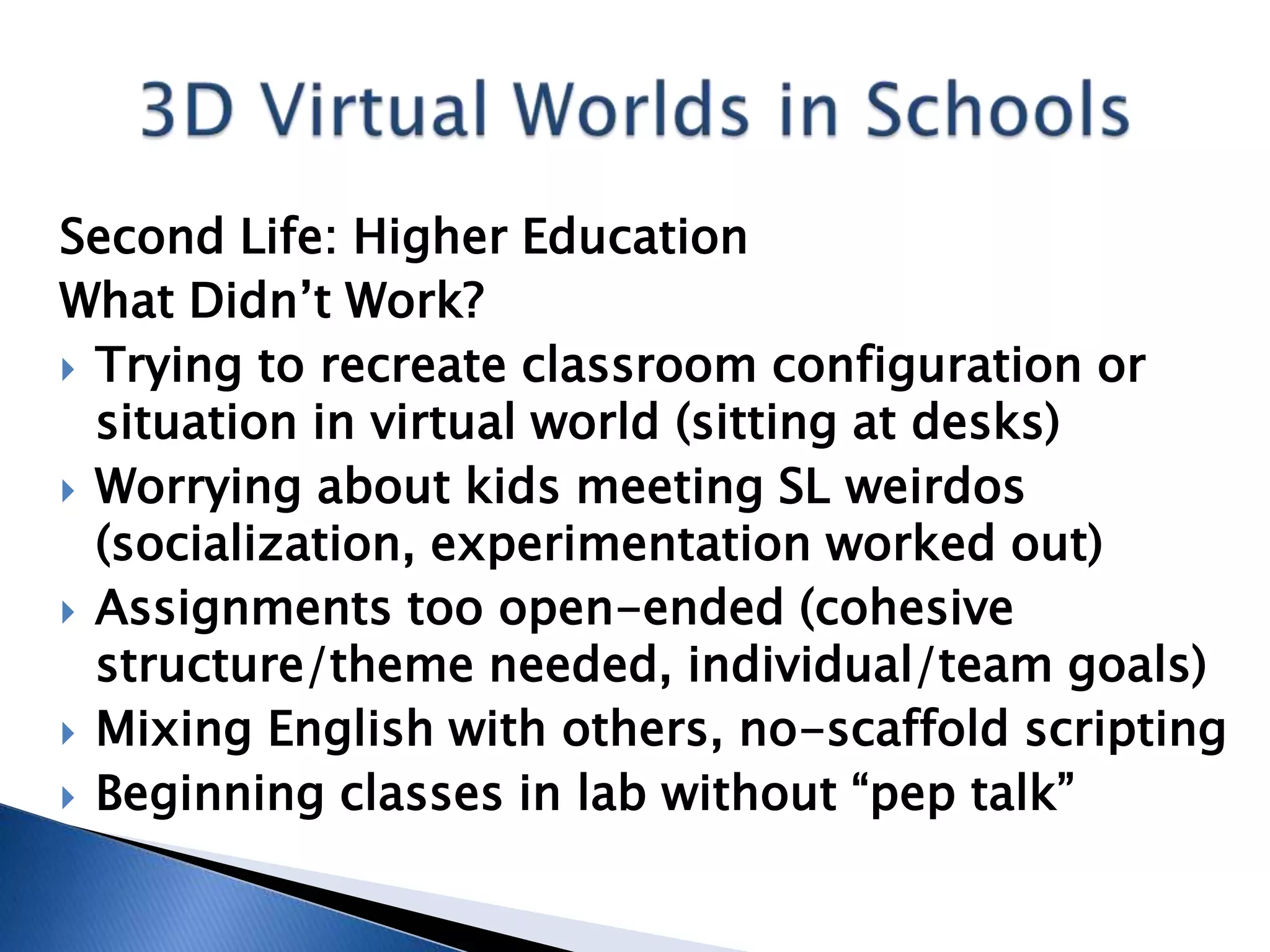 Second Life: Higher Education
What Didn’t Work?
 Trying to recreate classroom configuration or
  situation in virtual world (sitting at desks)
 Worrying about kids meeting SL weirdos
  (socialization, experimentation worked out)
 Assignments too open-ended (cohesive
  structure/theme needed, individual/team goals)
 Mixing English with others, no-scaffold scripting
 Beginning classes in lab without “pep talk”
 