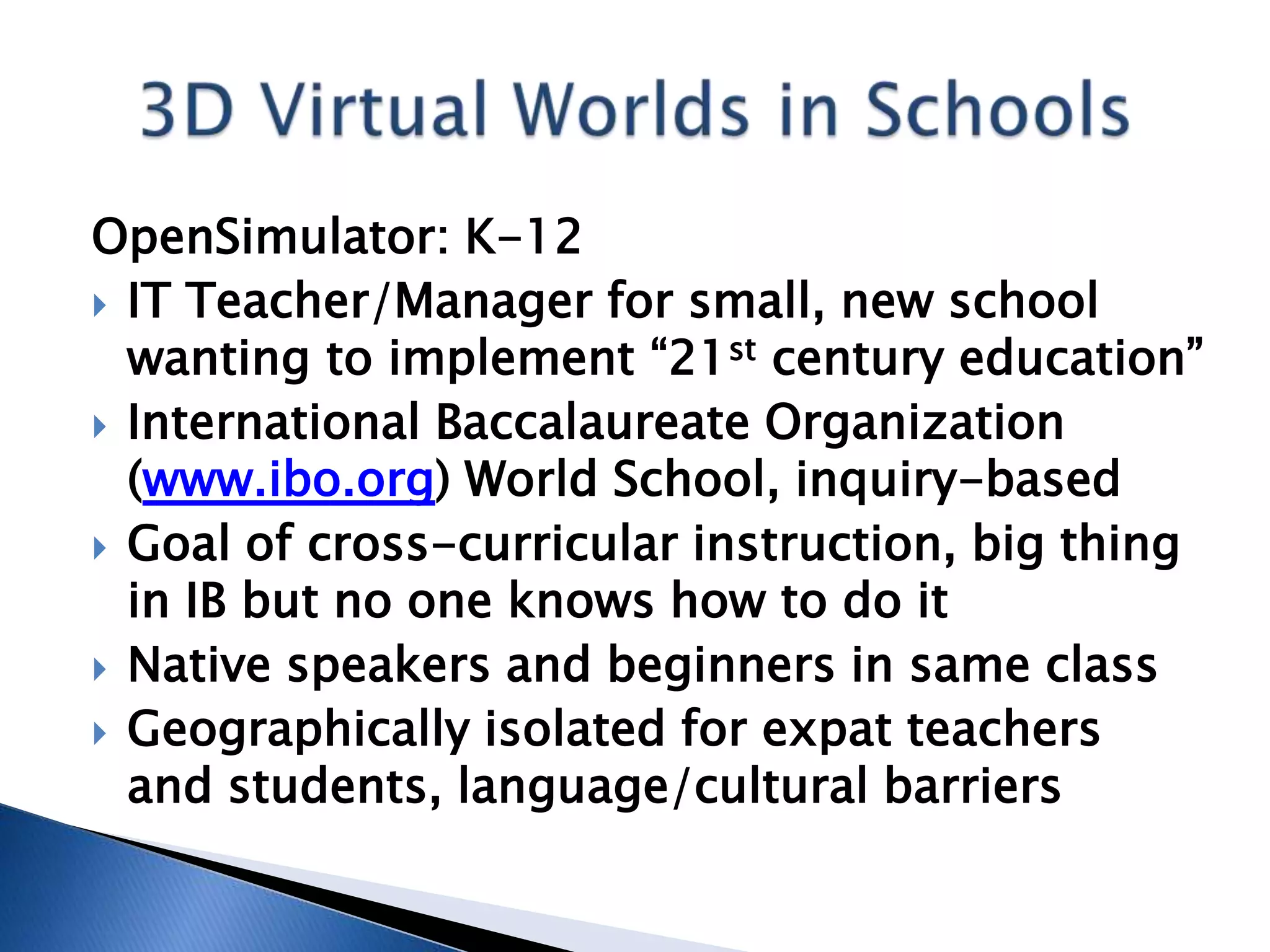 OpenSimulator: K-12
 IT Teacher/Manager for small, new school
  wanting to implement “21st century education”
 International Baccalaureate Organization
  (www.ibo.org) World School, inquiry-based
 Goal of cross-curricular instruction, big thing
  in IB but no one knows how to do it
 Native speakers and beginners in same class
 Geographically isolated for expat teachers
  and students, language/cultural barriers
 