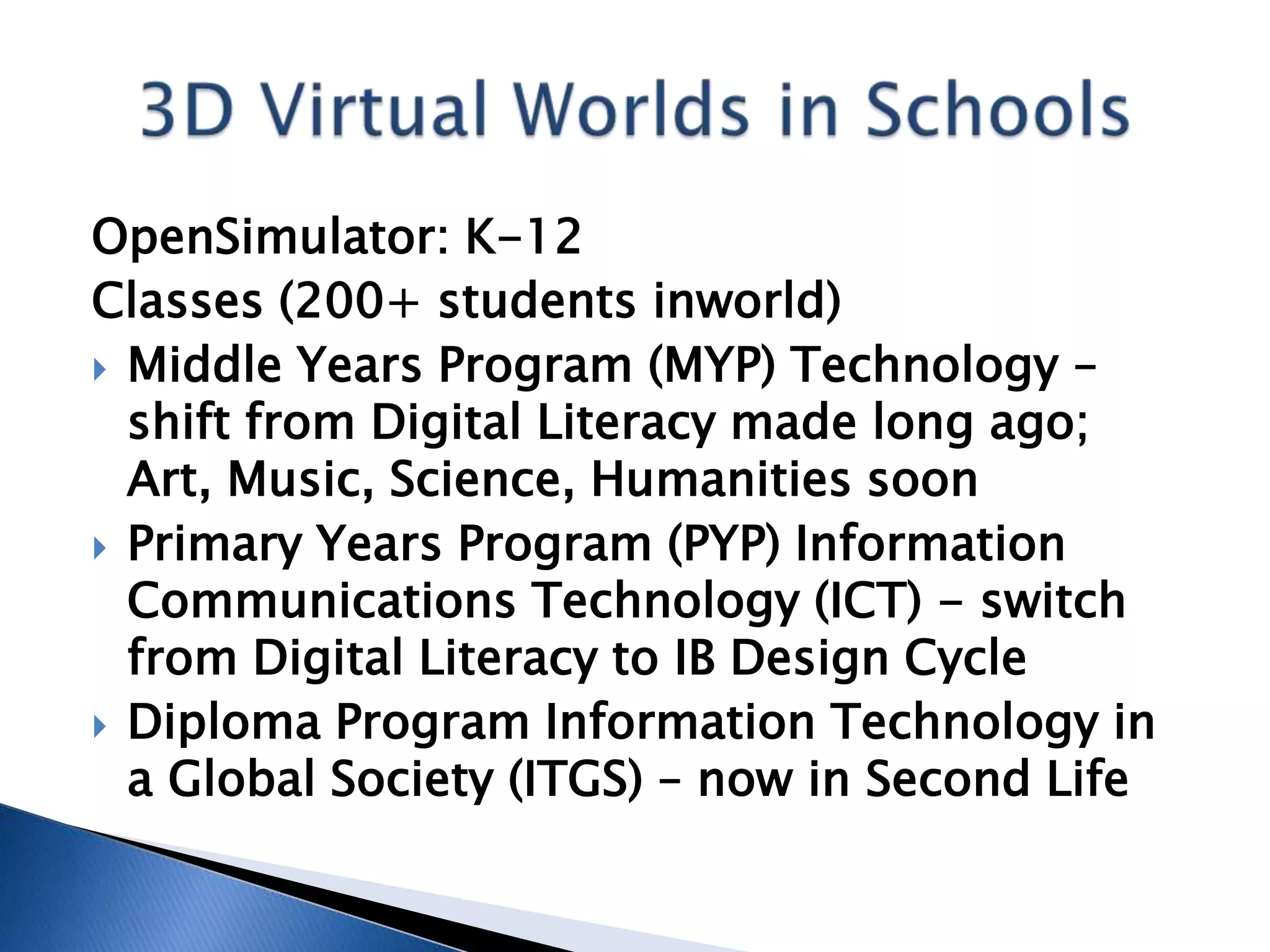 OpenSimulator: K-12
Classes (200+ students inworld)
 Middle Years Program (MYP) Technology –
  shift from Digital Literacy made long ago;
  Art, Music, Science, Humanities soon
 Primary Years Program (PYP) Information
  Communications Technology (ICT) - switch
  from Digital Literacy to IB Design Cycle
 Diploma Program Information Technology in
  a Global Society (ITGS) – now in Second Life
 