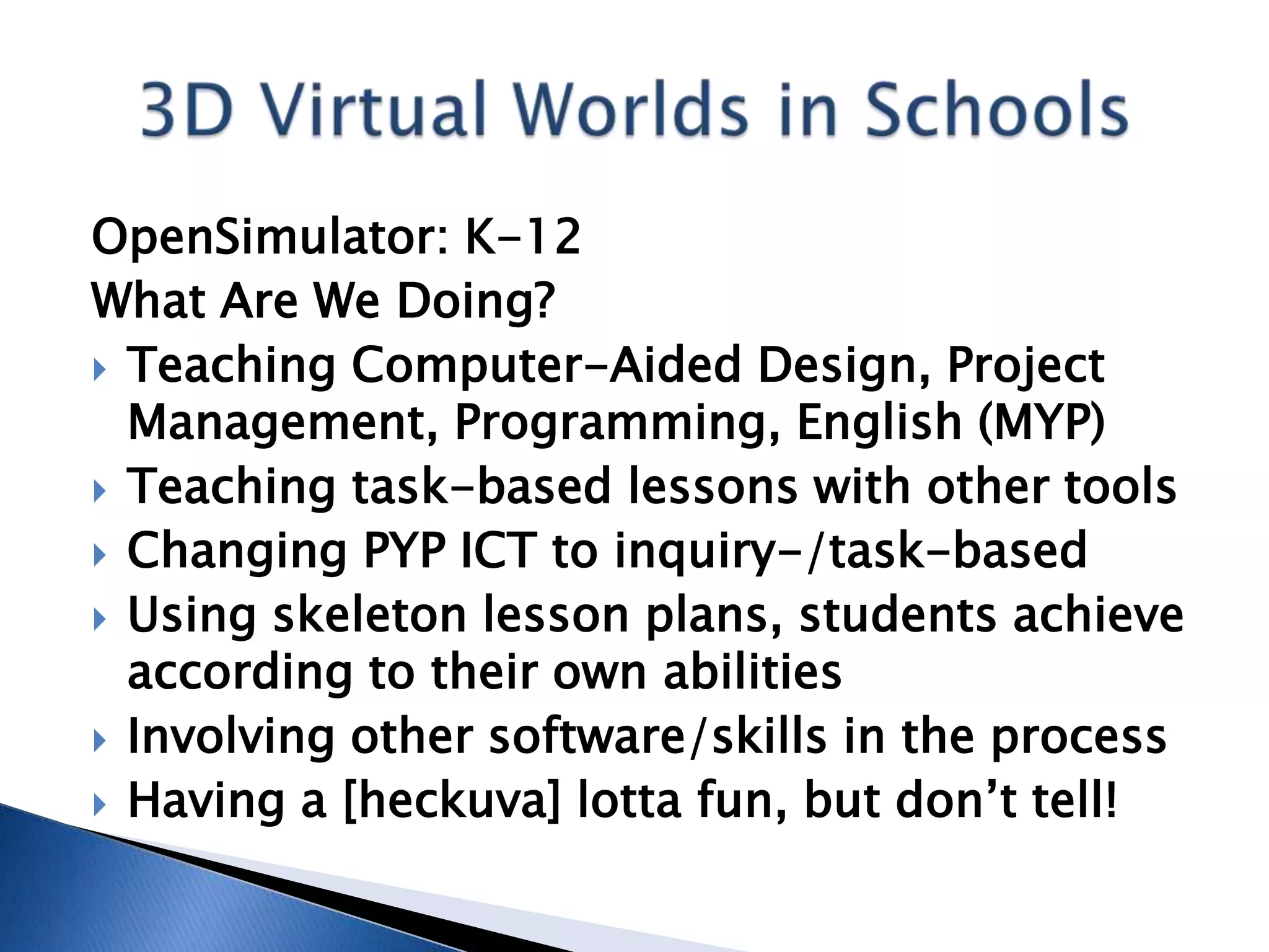 OpenSimulator: K-12
What Are We Doing?
 Teaching Computer-Aided Design, Project
  Management, Programming, English (MYP)
 Teaching task-based lessons with other tools
 Changing PYP ICT to inquiry-/task-based
 Using skeleton lesson plans, students achieve
  according to their own abilities
 Involving other software/skills in the process
 Having a [heckuva] lotta fun, but don’t tell!
 